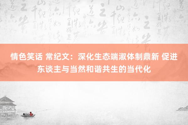 情色笑话 常纪文：深化生态端淑体制鼎新 促进东谈主与当然和谐共生的当代化