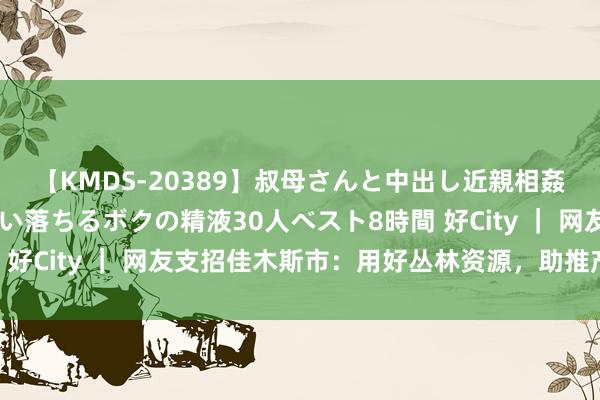 【KMDS-20389】叔母さんと中出し近親相姦 叔母さんの身体を伝い落ちるボクの精液30人ベスト8時間 好City ｜ 网友支招佳木斯市：用好丛林资源，助推产业发展