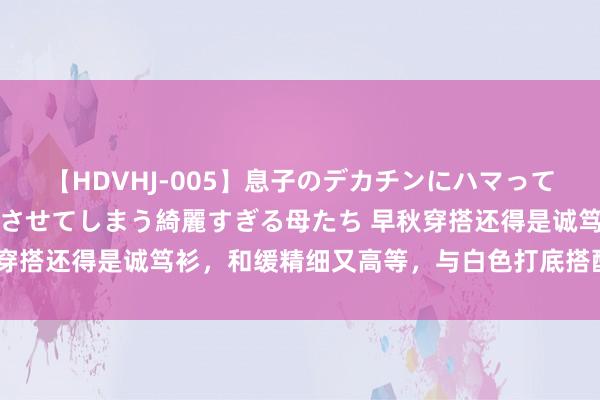 【HDVHJ-005】息子のデカチンにハマってしまい毎日のように挿入させてしまう綺麗すぎる母たち 早秋穿搭还得是诚笃衫，和缓精细又高等，与白色打底搭配确凿绝了