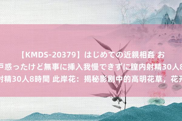 【KMDS-20379】はじめての近親相姦 おばさんの誘いに最初は戸惑ったけど無事に挿入我慢できずに膣内射精30人8時間 此岸花：揭秘影剧中的高明花草，花开不见叶的据说