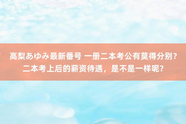 高梨あゆみ最新番号 一册二本考公有莫得分别？二本考上后的薪资待遇，是不是一样呢？