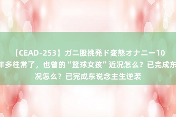 【CEAD-253】ガニ股挑発ド変態オナニー100人8時間 20年多往常了，也曾的“篮球女孩”近况怎么？已完成东说念主生逆袭