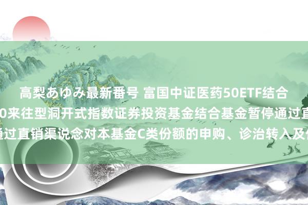 高梨あゆみ最新番号 富国中证医药50ETF结合C: 对于富国中证医药50来往型洞开式指数证券投资基金结合基金暂停通过直销渠说念对本基金C类份额的申购、诊治转入及依期定额投资业务的公告