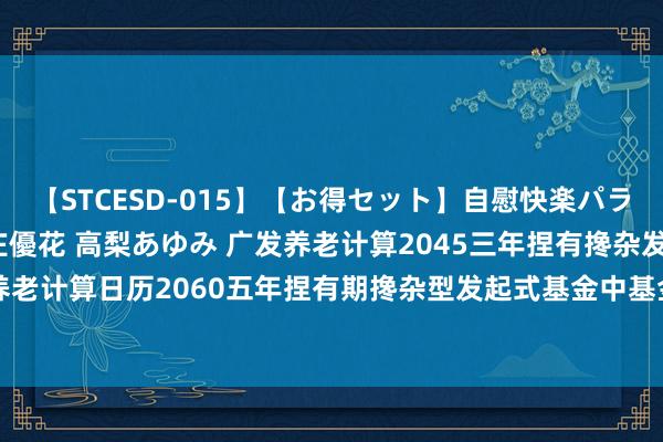 【STCESD-015】【お得セット】自慰快楽パラノイド 大場ゆい 本庄優花 高梨あゆみ 广发养老计算2045三年捏有搀杂发起式(FOF)Y: 对于广发养老计算日历2060五年捏有期搀杂型发起式基金中基金(FOF)Y类基金份额绽放日常申购和如期定额投资业务的公告