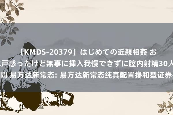 【KMDS-20379】はじめての近親相姦 おばさんの誘いに最初は戸惑ったけど無事に挿入我慢できずに膣内射精30人8時間 易方达新常态: 易方达新常态纯真配置搀和型证券投资基金更新的招募说明书