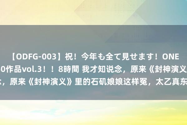 【ODFG-003】祝！今年も全て見せます！ONEDAFULL1年の軌跡全60作品vol.3！！8時間 我才知说念，原来《封神演义》里的石矶娘娘这样冤，太乙真东说念主好横蛮