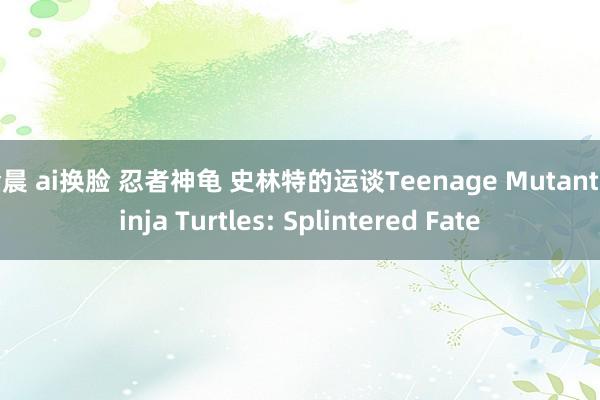 金晨 ai换脸 忍者神龟 史林特的运谈Teenage Mutant Ninja Turtles: Splintered Fate