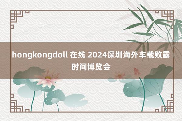 hongkongdoll 在线 2024深圳海外车载败露时间博览会