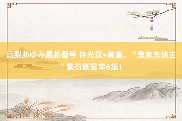 高梨あゆみ最新番号 许光汉+黄宣，“鬼家东谈主”繁衍剧贯串6集！