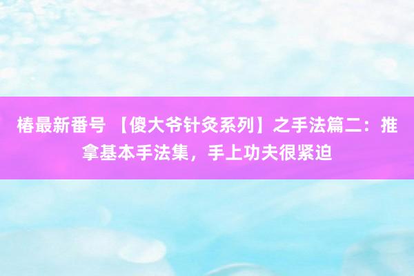 椿最新番号 【傻大爷针灸系列】之手法篇二：推拿基本手法集，手上功夫很紧迫