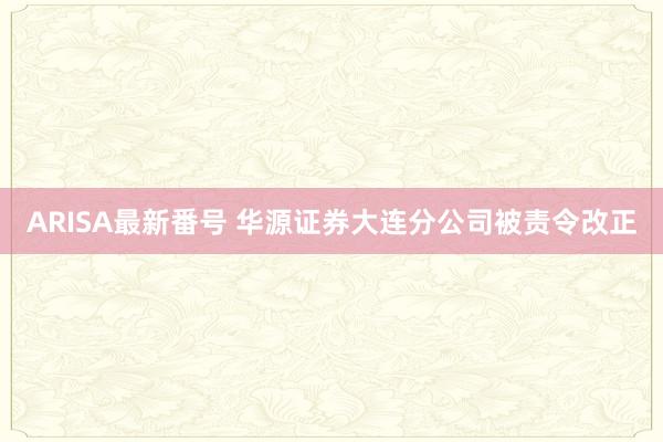 ARISA最新番号 华源证券大连分公司被责令改正