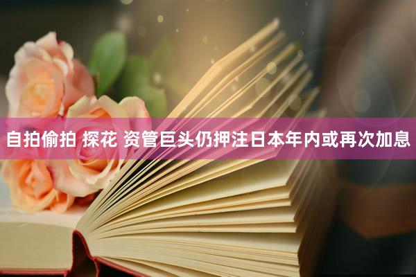 自拍偷拍 探花 资管巨头仍押注日本年内或再次加息