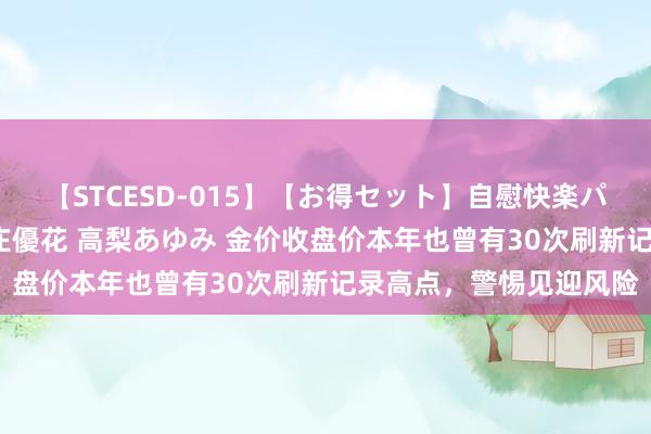 【STCESD-015】【お得セット】自慰快楽パラノイド 大場ゆい 本庄優花 高梨あゆみ 金价收盘价本年也曾有30次刷新记录高点，警惕见迎风险