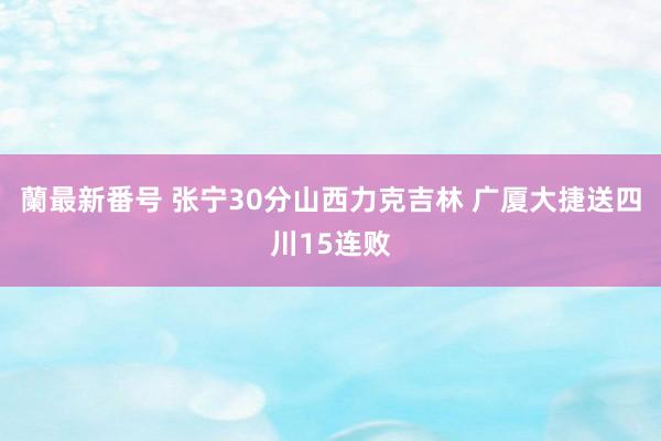 蘭最新番号 张宁30分山西力克吉林 广厦大捷送四川15连败