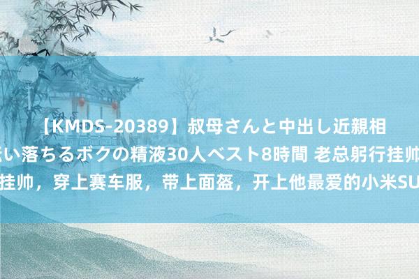 【KMDS-20389】叔母さんと中出し近親相姦 叔母さんの身体を伝い落ちるボクの精液30人ベスト8時間 老总躬行挂帅，穿上赛车服，带上面盔，开上他最爱的小米SU，在赛说念里漂起来了