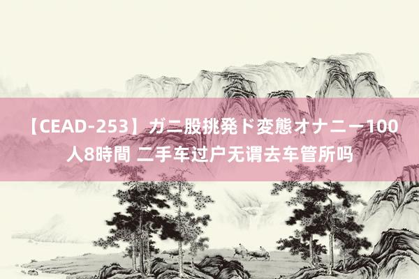 【CEAD-253】ガニ股挑発ド変態オナニー100人8時間 二手车过户无谓去车管所吗