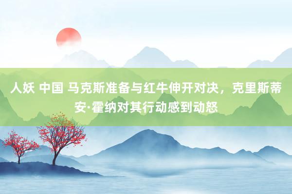 人妖 中国 马克斯准备与红牛伸开对决，克里斯蒂安·霍纳对其行动感到动怒