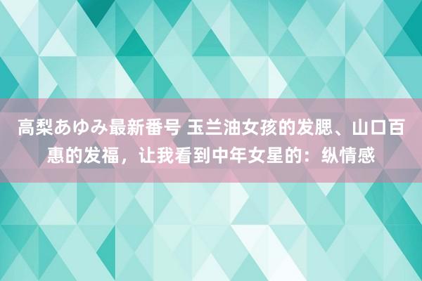 高梨あゆみ最新番号 玉兰油女孩的发腮、山口百惠的发福，让我看到中年女星的：纵情感