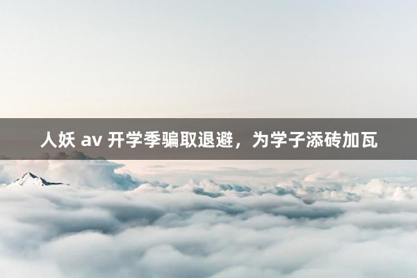 人妖 av 开学季骗取退避，为学子添砖加瓦