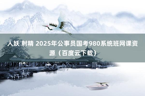 人妖 射精 2025年公事员国考980系统班网课资源（百度云下载）