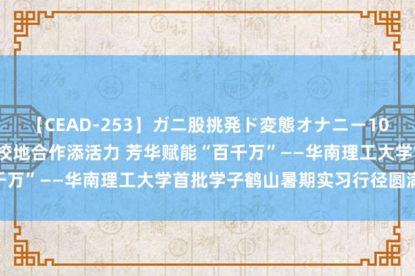 【CEAD-253】ガニ股挑発ド変態オナニー100人8時間 【东谈主才】校地合作添活力 芳华赋能“百千万”——华南理工大学首批学子鹤山暑期实习行径圆满甩手