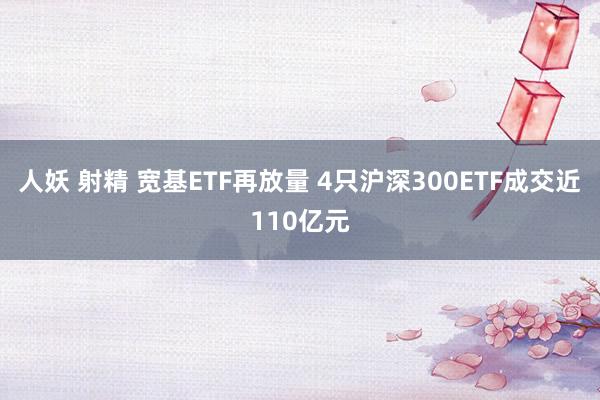 人妖 射精 宽基ETF再放量 4只沪深300ETF成交近110亿元