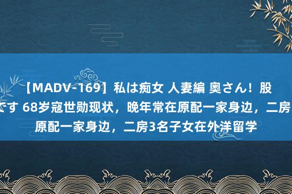 【MADV-169】私は痴女 人妻編 奥さん！股間の刺激が強すぎです 68岁寇世勋现状，晚年常在原配一家身边，<a href=