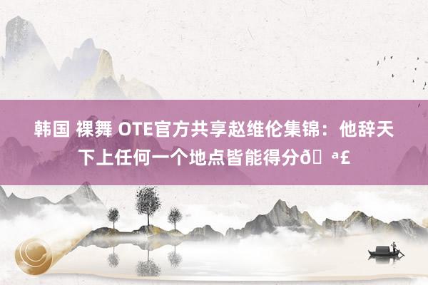 韩国 裸舞 OTE官方共享赵维伦集锦：他辞天下上任何一个地点皆能得分?