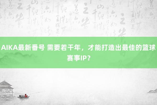 AIKA最新番号 需要若干年，才能打造出最佳的篮球赛事IP？