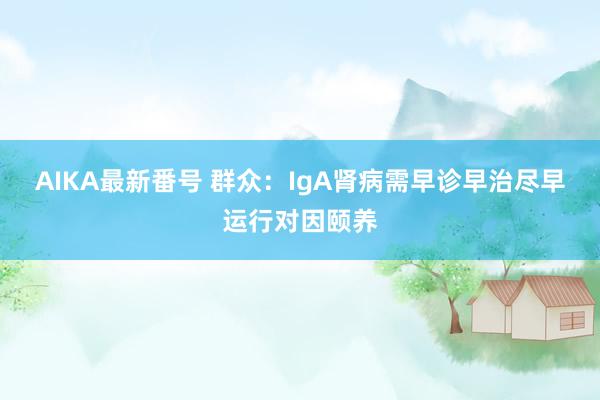 AIKA最新番号 群众：IgA肾病需早诊早治尽早运行对因颐养