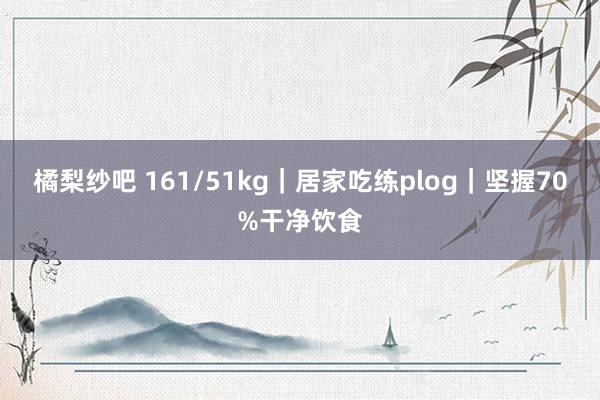 橘梨纱吧 161/51kg｜居家吃练plog｜坚握70%干净饮食