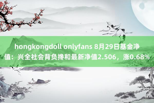 hongkongdoll onlyfans 8月29日基金净值：兴全社会背负搀和最新净值2.506，涨0.68%