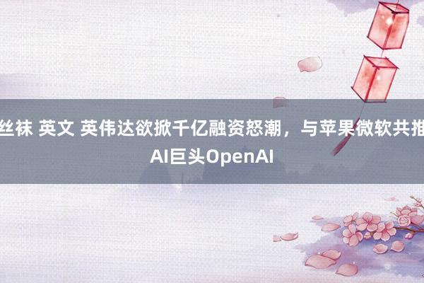 丝袜 英文 英伟达欲掀千亿融资怒潮，与苹果微软共推AI巨头OpenAI