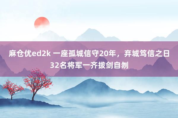 麻仓优ed2k 一座孤城信守20年，弃城笃信之日32名将军一齐拔剑自刎