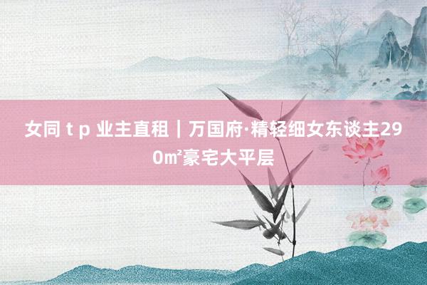 女同 t p 业主直租｜万国府·精轻细女东谈主290㎡豪宅大平层