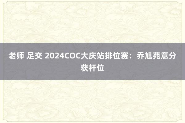 老师 足交 2024COC大庆站排位赛：乔旭苑意分获杆位