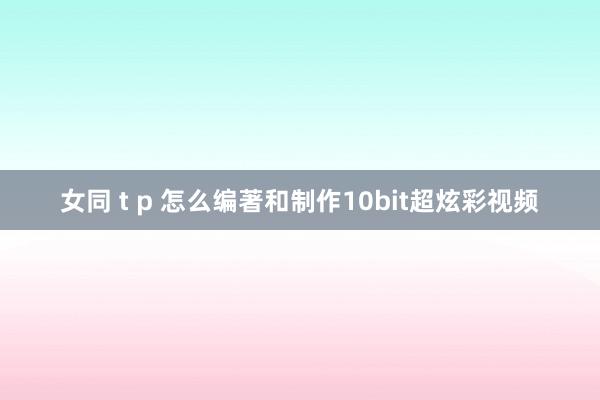 女同 t p 怎么编著和制作10bit超炫彩视频