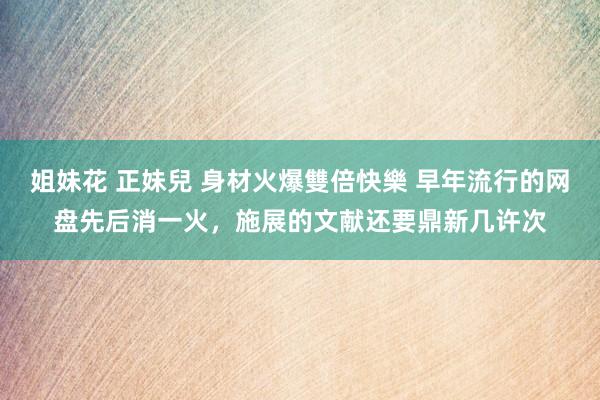 姐妹花 正妹兒 身材火爆雙倍快樂 早年流行的网盘先后消一火，施展的文献还要鼎新几许次