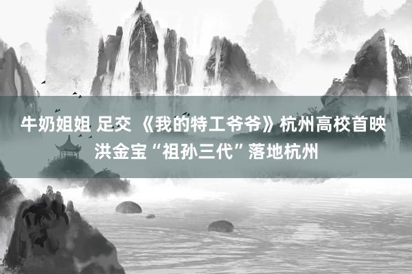 牛奶姐姐 足交 《我的特工爷爷》杭州高校首映 洪金宝“祖孙三代”落地杭州