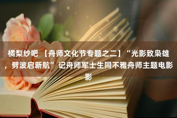 橘梨纱吧 【舟师文化节专题之二】“光影致枭雄，劈波启新航” 记舟师军士生同不雅舟师主题电影