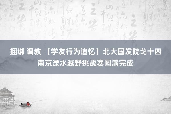 捆绑 调教 【学友行为追忆】北大国发院戈十四南京溧水越野挑战赛圆满完成