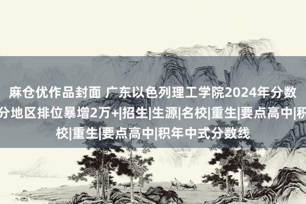 麻仓优作品封面 广东以色列理工学院2024年分数线若何样？部分地区排位暴增2万+|招生|生源|名校|重生|要点高中|积年中式分数线