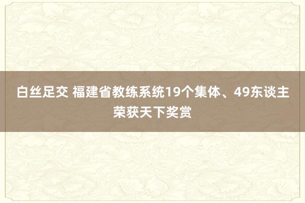 白丝足交 福建省教练系统19个集体、49东谈主荣获天下奖赏