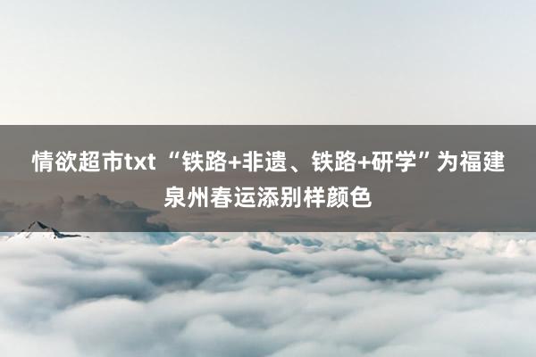 情欲超市txt “铁路+非遗、铁路+研学”为福建泉州春运添别样颜色