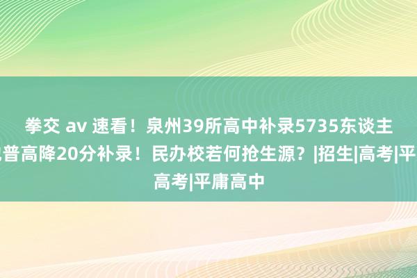 拳交 av 速看！泉州39所高中补录5735东谈主，一地普高降20分补录！民办校若何抢生源？|招生|高考|平庸高中