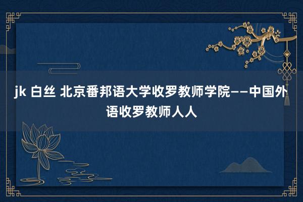 jk 白丝 北京番邦语大学收罗教师学院——中国外语收罗教师人人