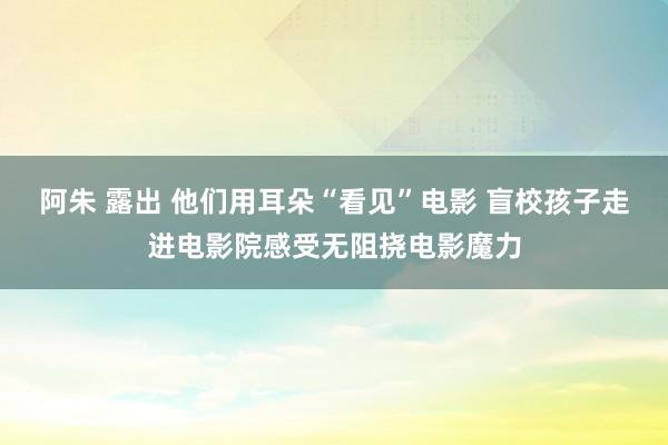 阿朱 露出 他们用耳朵“看见”电影 盲校孩子走进电影院感受无阻挠电影魔力