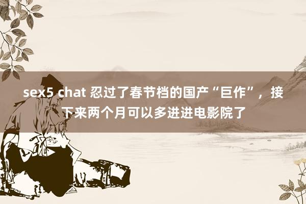 sex5 chat 忍过了春节档的国产“巨作”，接下来两个月可以多进进电影院了