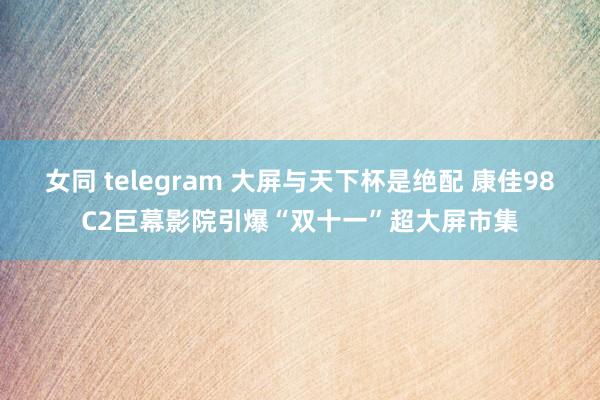 女同 telegram 大屏与天下杯是绝配 康佳98C2巨幕影院引爆“双十一”超大屏市集