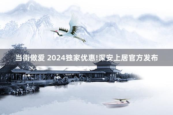 当街做爱 2024独家优惠!深安上居官方发布